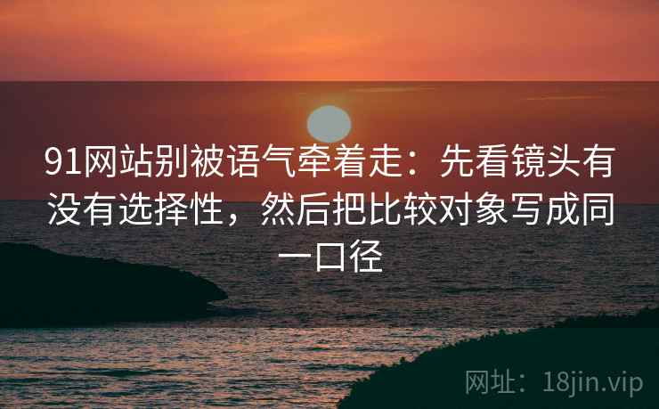 91网站别被语气牵着走:先看镜头有没有选择性,然后把比较对象写成同一口径 91网站别被语气牵着走:先看镜头有没有选择性,然后把比较对象写成同一口径